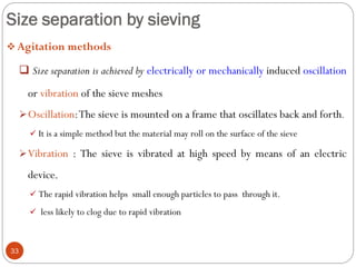 Size separation by sieving
33
 Agitation methods
 Size separation is achieved by electrically or mechanically induced oscillation
or vibration of the sieve meshes
Oscillation:The sieve is mounted on a frame that oscillates back and forth.
 It is a simple method but the material may roll on the surface of the sieve
Vibration : The sieve is vibrated at high speed by means of an electric
device.
 The rapid vibration helps small enough particles to pass through it.
 less likely to clog due to rapid vibration
 