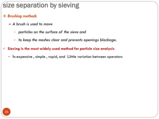 size separation by sieving
35
 Brushing methods
 A brush is used to move
 particles on the surface of the sieve and
 to keep the meshes clear and prevents openings blockage.
 Sieving is the most widely used method for particle size analysis
• In-expensive , simple , rapid, and Llittle variation between operators
 