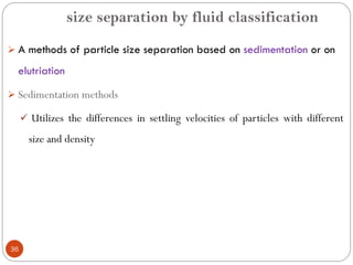 size separation by fluid classification
36
 A methods of particle size separation based on sedimentation or on
elutriation
 Sedimentation methods
 Utilizes the differences in settling velocities of particles with different
size and density
 