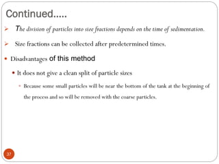Continued…..
37
 The division of particles into size fractions depends on the time of sedimentation.
 Size fractions can be collected after predetermined times.
 Disadvantages of this method
 It does not give a clean split of particle sizes
 Because some small particles will be near the bottom of the tank at the beginning of
the process and so will be removed with the coarse particles.
 