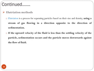 Continued…….
38
 Elutriation methods
o Elutriation is a process for separating particles based on their size and density, using a
stream of gas flowing in a direction opposite to the direction of
sedimentation.
o If the upward velocity of the fluid is less than the settling velocity of the
particle, sedimentation occurs and the particle moves downwards against
the flow of fluid.
 