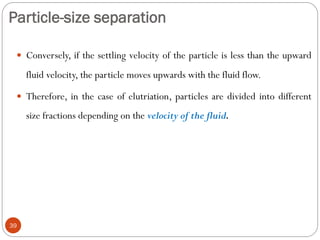 Particle-size separation
39
 Conversely, if the settling velocity of the particle is less than the upward
fluid velocity, the particle moves upwards with the fluid flow.
 Therefore, in the case of elutriation, particles are divided into different
size fractions depending on the velocity of the fluid.
 