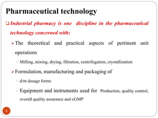 Pharmaceutical technology
4
 Industrial pharmacy is one discipline in the pharmaceutical
technology concerned with:
The theoretical and practical aspects of pertinent unit
operations
 Milling, mixing, drying, filtration, centrifugation, crystallization
Formulation, manufacturing and packaging of
 d/nt dosage forms
Equipment and instruments used for Production, quality control,
overall quality assurance and cGMP
 