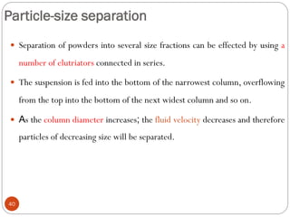 Particle-size separation
40
 Separation of powders into several size fractions can be effected by using a
number of elutriators connected in series.
 The suspension is fed into the bottom of the narrowest column, overflowing
from the top into the bottom of the next widest column and so on.
 As the column diameter increases; the fluid velocity decreases and therefore
particles of decreasing size will be separated.
 