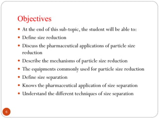 Objectives
6
 At the end of this sub-topic, the student will be able to:
 Define size reduction
 Discuss the pharmaceutical applications of particle size
reduction
 Describe the mechanisms of particle size reduction
 The equipments commonly used for particle size reduction
 Define size separation
 Knows the pharmaceutical application of size separation
 Understand the different techniques of size separation
 