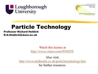 Particle Technology Professor Richard Holdich R.G.Holdich@Lboro.ac.uk Watch this lecture at http://www.vimeo.com/9936959.  Also visit; http://www.midlandit.co.uk/particletechnology.htm for further resources. 