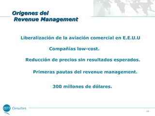 Origenes del
Revenue Management
Liberalización de la aviación comercial en E.E.U.U
Compañías low-cost.
Reducción de precios sin resultados esperados.
Primeras pautas del revenue management.
300 millones de dólares.

10

 