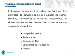 Revenue Management en otras
industrias
El Revenue Management se aplica con éxito en otras
empresas de servicios como son alquiler de coches,
cruceros, ferrocarriles y turísticas básicamente, en
situaciones donde las reservas se toman como una
mercancía perecedera.
• Compañías aéreas
• Restaurantes
• Campos de Golf
• Compañías de Transporte
• Trenes
15

 