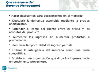 Que se espera del
Revenue Management

 Hacer descuentos para posicionarnos en el mercado.
 Descubrir la demanda escondida mediante la precios
oportunistas.
 Entender el canje del cliente entre el precio y los
atributos del producto.
 Aumentar los ingresos sin aumentar productos o
promociones.
 Identificar la oportunidad de ingreso perdida.
 Utilizar la inteligencia del mercado como una arma
competitiva.
 Establecer una organización que dirija los ingresos hacia
un crecimiento provechoso.
25

 
