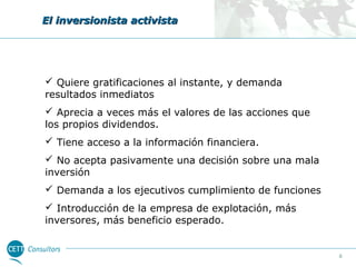 El inversionista activista

 Quiere gratificaciones al instante, y demanda
resultados inmediatos
 Aprecia a veces más el valores de las acciones que
los propios dividendos.
 Tiene acceso a la información financiera.
 No acepta pasivamente una decisión sobre una mala
inversión
 Demanda a los ejecutivos cumplimiento de funciones
 Introducción de la empresa de explotación, más
inversores, más beneficio esperado.

6

 