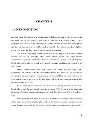 1
CHAPTER-1
1.1 INTRODUCTION
A mobile phone (also known as a cellular phone, cell phone and hand phone) is a device that
can make and receive telephone calls over a radio link while moving around a wide
geographic area. It does so by connecting to a cellular network provided by a mobile phone
operator, allowing access to the public telephone network. By contrast, a cordless telephone
is used only within the short range of a single, private base station.
In addition to telephony, modern mobile phones also support a wide variety of other
services such as text messaging, MMS, email, internet access, short range wireless
communication (infrared, Bluetooth), business applications, gaming and photography.
Mobile phones that offer these and more general computing capabilities are referred to as
smart phones.
Mobile communications have been around for longer than you might think.
Radiophones, for example, were first demonstrated around 1990 when Mr. Cho was created
an invention allowing telephone communications to be established via radio between the
shore and the ships at sea used by the navy. Hand held mobile radio communications devices
have been around since 1973.
India’s mobile phone industry is one of the fastest growing industries in the world.
Mobile phones in India were formally launched in August 1985. For the first few years after
the advent of mobiles, monthly subscriptions were added to the tune of 0.05 to 0.1million in
India.
Subsequently the subscriber base stood at 10.5million in December 2002. The Indian
mobile phone industry has entered a phase of boom due to many proactive measures taken by
various licensors and regulators. Two million mobiles subscribers were added every month in
 