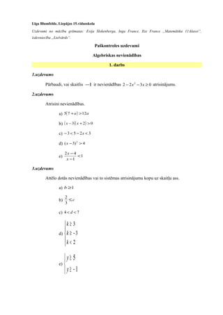 Līga Blumfelde, Liepājas 15.vidusskola
Uzdevumi no mācību grāmatas: Evija Slokenberga, Inga France, Ilze France „Matemātika 11.klasei”,
izdevniecība „Lielvārds”.
Paškontroles uzdevumi
Algebriskas nevienādības
1. darbs
1.uzdevums
Pārbaudi, vai skaitlis 1− ir nevienādības 0322 2
≥−− xx atrisinājums.
2.uzdevums
Atrisini nevienādības.
a) ( ) aa 1275 >+
b) ( )( ) 023 >+− xx
c) 3253 <−<− x
d) 4)3( 2
>−x
e) 1
1
42
<
−
−
x
x
3.uzdevums
Attēlo dotās nevienādības vai to sistēmas atrisinājumu kopu uz skaitļu ass.
a) 1≥b
b) c≤
3
2
c) 74 << d
d)





<
−≥
≥
2
3
3
k
k
k
e)



−≥
≥
1
5
y
y
 