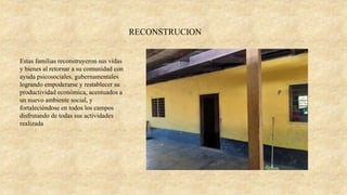 Estas familias reconstruyeron sus vidas
y bienes al retornar a su comunidad con
ayuda psicosociales, gubernamentales
logrando empoderarse y restablecer su
productividad económica, acentuados a
un nuevo ambiente social, y
fortaleciéndose en todos los campos
disfrutando de todas sus actividades
realizada
RECONSTRUCION
 
