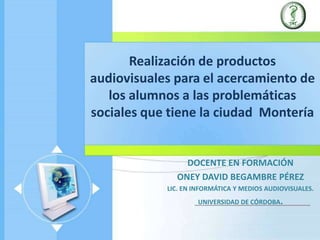 Realización de productos audiovisuales para el acercamiento de los alumnos a las problemáticas sociales que tiene la ciudad  Montería DOCENTE EN FORMACIÓN ONEY DAVID BEGAMBRE PÉREZ LIC. EN INFORMÁTICA Y MEDIOS AUDIOVISUALES. UNIVERSIDAD DE CÓRDOBA. 