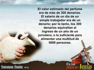 El valor estimado del perfume
era de más de 300 denarios.
El salario de un día de un
simple trabajador era de un
denario; por lo tanto, los 300
denarios equivalían al
ingreso de un año de un
jornalero, o lo suficiente para
alimentar una multitud de
5000 personas.
 