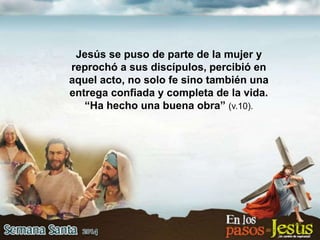Jesús se puso de parte de la mujer y
reprochó a sus discípulos, percibió en
aquel acto, no solo fe sino también una
entrega confiada y completa de la vida.
“Ha hecho una buena obra” (v.10).
 