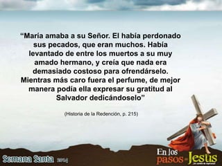 “María amaba a su Señor. El había perdonado
sus pecados, que eran muchos. Había
levantado de entre los muertos a su muy
amado hermano, y creía que nada era
demasiado costoso para ofrendárselo.
Mientras más caro fuera el perfume, de mejor
manera podía ella expresar su gratitud al
Salvador dedicándoselo”
(Historia de la Redención, p. 215)
 
