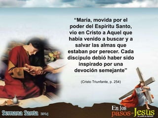 “María, movida por el
poder del Espíritu Santo,
vio en Cristo a Aquel que
había venido a buscar y a
salvar las almas que
estaban por perecer. Cada
discípulo debió haber sido
inspirado por una
devoción semejante”
(Cristo Triunfante, p. 254)
 