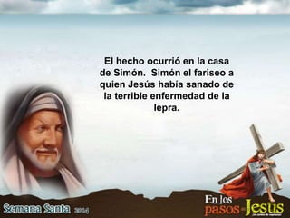 El hecho ocurrió en la casa
de Simón. Simón el fariseo a
quien Jesús había sanado de
la terrible enfermedad de la
lepra.
 