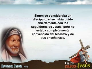 Simón se consideraba un
discípulo, él se había unido
abiertamente con los
seguidores de Jesús, pero no
estaba completamente
convencido del Maestro y de
sus enseñanzas.
 
