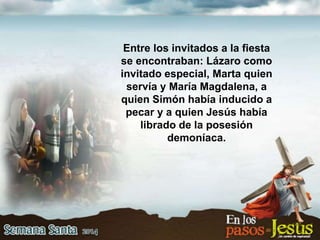 Entre los invitados a la fiesta
se encontraban: Lázaro como
invitado especial, Marta quien
servía y María Magdalena, a
quien Simón había inducido a
pecar y a quien Jesús había
librado de la posesión
demoníaca.
 