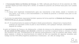 • A Convenção Sobre os Direitos da Criança, de 1989, ratificada pelo Brasil em 24 de setembro de 1990,
também dispõe que toda criança tem o direito, na medida do possível, de conhecer seus pais e ser cuidada
por eles.
Artigo 7
1. A criança será registrada imediatamente após seu nascimento e terá direito, desde o momento em
que nasce, a um nome, a uma nacionalidade e, na medida do possível, a conhecer seus pais e a ser
cuidada por eles.
• O princípio da paternidade responsável também aparece de forma explícita no Estatuto da Criança e do
Adolescente art. 27, da Lei nº 8.069/90:
Art. 27. O reconhecimento do estado de filiação é direito personalíssimo, indisponível e imprescritível,
podendo ser exercitado contra os pais ou seus herdeiros, sem qualquer restrição, observado o
segredo de Justiça.
A partir do Estatuto da Criança e do Adolescente, o direito da criança ou do adolescente ao reconhecimento
do seu estado de filho passa a ser absoluto, podendo ser exercido a qualquer tempo e, inclusive, em face
dos herdeiros dos pais, considerando-se de natureza personalíssima e não se podendo dele dispor. Antes
deste estatuto, o direito ao reconhecimento do estado de filho era impedido em algumas situações pelo
Código Civil de 1916 (filhos ilegítimos adulterinos e incestuosos - art. 358, do Código Civil).
 