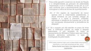 • Para então garantir o exercício do direito de filiação
e a obrigatoriedade ao princípio da paternidade
responsável, a Lei n.º 8.560/92, no seu art. 2º, § 4º
veio confirmar que o reconhecimento dos filhos é
irrevogável e indica as formas de reconhecimento.
Art. 2° Em registro de nascimento de menor
apenas com a maternidade estabelecida, o
oficial remeterá ao juiz certidão integral do
registro e o nome e prenome, profissão,
identidade e residência do suposto pai, a fim de
ser averiguada oficiosamente a procedência da
alegação.
§ 4° Se o suposto pai não atender no prazo de trinta
dias, a notificação judicial, ou negar a alegada
paternidade, o juiz remeterá os autos ao
representante do Ministério Público para que intente,
havendo elementos suficientes, a ação de
investigação de paternidade.
UFA! Então pudemos notar como a paternidade responsável é
importante e como está amparada por leis, certo?
Vamos fechar esse tópico com algumas dúvidas
importantes:
 