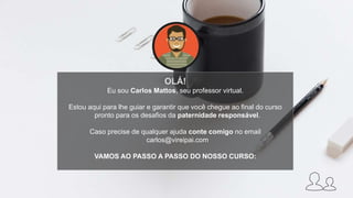 OLÁ!
Eu sou Carlos Mattos, seu professor virtual.
Estou aqui para lhe guiar e garantir que você chegue ao final do curso
pronto para os desafios da paternidade responsável.
Caso precise de qualquer ajuda conte comigo no email
carlos@vireipai.com
VAMOS AO PASSO A PASSO DO NOSSO CURSO:
 