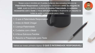 1. O que é Paternidade Responsável
2. Antes do Bebê Chegar
3. Licença Paternidade
4. Cuidados com o Bebê
5. A Nova Estrutura Familiar
6. Resumo e Preparação para Teste
Nosso curso é dividido em 6 partes, tratando dos conceitos básicos de
Paternidade Responsável, o planejamento necessário antes da chegada do
bebê, quais os direitos e deveres da Licença Paternidade, os cuidados
necessários com o bebê; a nova estrutura familiar e finalmente um resumo de
todas as aulas e preparação para o teste.
Vamos ao nosso primeiro tópico: O QUE É PATERNIDADE RESPONSÁVEL!
 