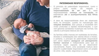 PATERNIDADE RESPONSÁVEL
• O princípio da paternidade responsável, como o
próprio nome revela, diz respeito a
responsabilidade de ser pai. E essa
responsabilidade começa na concepção se
estendendo até o acompanhamento dos filhos
pelo pai.
• A ideia de responsabilidade deve ser observada
tanto na formação, quanto na manutenção das
relações familiares. Isso porque a sociedade tem
vivido profundas e rápidas transformações, o que
vem gerando constantes mudanças nas normas, nos
valores e princípios básicos da vida.
• As famílias estão imersas em realidades de tensões,
divisões e contestações dos valores éticos e morais,
e portanto, o princípio da paternidade responsável
tem como objetivo assegurar um planejamento
familiar racional e independente para que os
membros sejam capazes de se desenvolver
naturalmente. Assim, uma sociedade madura deve
assumir a paternidade responsável como um projeto
de amor, vida, saúde, segurança e justiça.
 