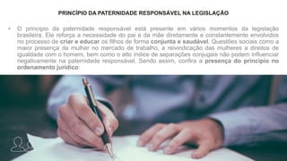 PRINCÍPIO DA PATERNIDADE RESPONSÁVEL NA LEGISLAÇÃO
• O princípio da paternidade responsável está presente em vários momentos da legislação
brasileira. Ele reforça a necessidade do pai e da mãe diretamente e constantemente envolvidos
no processo de criar e educar os filhos de forma conjunta e saudável. Questões sociais como a
maior presença da mulher no mercado de trabalho, a reivindicação das mulheres a direitos de
igualdade com o homem, bem como o alto índice de separações conjugais não podem influenciar
negativamente na paternidade responsável. Sendo assim, confira a presença do princípio no
ordenamento jurídico:
 