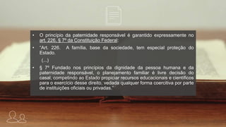 • O princípio da paternidade responsável é garantido expressamente no
art. 226, § 7º da Constituição Federal:
• “Art. 226. A família, base da sociedade, tem especial proteção do
Estado.
(...)
• § 7º Fundado nos princípios da dignidade da pessoa humana e da
paternidade responsável, o planejamento familiar é livre decisão do
casal, competindo ao Estado propiciar recursos educacionais e científicos
para o exercício desse direito, vedada qualquer forma coercitiva por parte
de instituições oficiais ou privadas.”
 