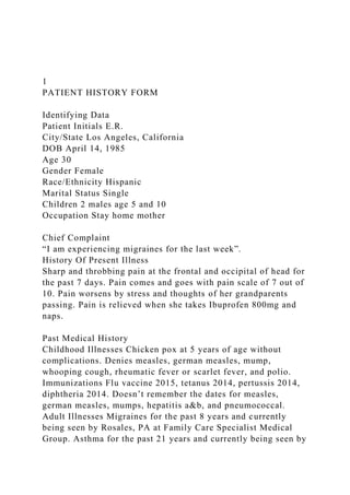 1
PATIENT HISTORY FORM
Identifying Data
Patient Initials E.R.
City/State Los Angeles, California
DOB April 14, 1985
Age 30
Gender Female
Race/Ethnicity Hispanic
Marital Status Single
Children 2 males age 5 and 10
Occupation Stay home mother
Chief Complaint
“I am experiencing migraines for the last week”.
History Of Present Illness
Sharp and throbbing pain at the frontal and occipital of head for
the past 7 days. Pain comes and goes with pain scale of 7 out of
10. Pain worsens by stress and thoughts of her grandparents
passing. Pain is relieved when she takes Ibuprofen 800mg and
naps.
Past Medical History
Childhood Illnesses Chicken pox at 5 years of age without
complications. Denies measles, german measles, mump,
whooping cough, rheumatic fever or scarlet fever, and polio.
Immunizations Flu vaccine 2015, tetanus 2014, pertussis 2014,
diphtheria 2014. Doesn’t remember the dates for measles,
german measles, mumps, hepatitis a&b, and pneumococcal.
Adult Illnesses Migraines for the past 8 years and currently
being seen by Rosales, PA at Family Care Specialist Medical
Group. Asthma for the past 21 years and currently being seen by
 