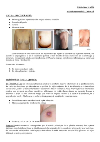 Patología de MAMA
Morfofisiopatologia III Unidad III
ANOMALIAS CONGENITAS:
 Mamas y pezones supernumerarios o tejido mamario accesorio
 Inversión del pezón
 Amastia
 Mama sin pezón
Como resultado de una alteración en los mecanismos que regulan el desarrollo de la glándula mamaria, sea
durante su organogénesis, o en el crecimiento puberal, se han descrito diversas alteraciones en su morfología y
estructura. En su conjunto afectan aproximadamente al 10% de las mujeres. Consideramos: alteraciones de número, de
tamaño, de forma y de situación.
Alteraciones del número:
1. En menos: amastias y atelias
2. En más: polimastias y politelias
TRASTORNOS INFLAMATORIOS:
ECTASIA DUCTAL: La ectasia ductal mamaria afecta a los conductos mayores subareolares de la glándula mamaria,
los cuales se distorsionan por alteración en su periferia del tejido conjuntivo. En la luz del conducto el contenido se
vuelve seroso, espeso y cremoso taponándose con material fibroso. También se puede observar procesos inflamatorios
crónicos con presencia de células plasmáticas, infiltrándose por tejido fibroso durante su involución llegando a
invertirse el pezón. Es una condición benigna que ocurre en mujeres cercanas a la edad de lamenopausia,por lo
general, entre los 40 y 50 años y no es un factor de riesgo para la aparición del cáncer de mama.
 Dilatación de conductos colectores de región subareolar
 Fibrosis pericanalicular e inflamación crónica
 DX ERRONEOS DE CA DE MAMA
MASTITIS:Existen numerosas causas posibles para la mastitis (inflamación de la glándula mamaria). Los expertos
distinguen entre la inflamación de la glándula mamaria bacteriana (es decir, causada por gérmenes) y la no bacteriana.
En una mastitis no bacteriana también puede desarrollarse de todos modos una bacteria si los gérmenes del tejido
inflamado se activan y reproducen.
 