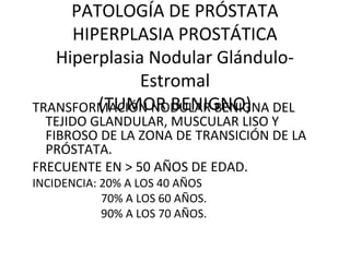 PATOLOGÍA DE PRÓSTATA
HIPERPLASIA PROSTÁTICA
Hiperplasia Nodular Glándulo-
Estromal
(TUMOR BENIGNO)TRANSFORMACIÓN NODULAR BENIGNA DEL
TEJIDO GLANDULAR, MUSCULAR LISO Y
FIBROSO DE LA ZONA DE TRANSICIÓN DE LA
PRÓSTATA.
FRECUENTE EN > 50 AÑOS DE EDAD.
INCIDENCIA: 20% A LOS 40 AÑOS
70% A LOS 60 AÑOS.
90% A LOS 70 AÑOS.
 