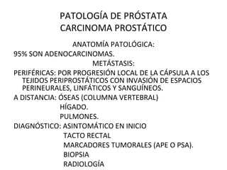 PATOLOGÍA DE PRÓSTATA
CARCINOMA PROSTÁTICO
ANATOMÍA PATOLÓGICA:
95% SON ADENOCARCINOMAS.
METÁSTASIS:
PERIFÉRICAS: POR PROGRESIÓN LOCAL DE LA CÁPSULA A LOS
TEJIDOS PERIPROSTÁTICOS CON INVASIÓN DE ESPACIOS
PERINEURALES, LINFÁTICOS Y SANGUÍNEOS.
A DISTANCIA: ÓSEAS (COLUMNA VERTEBRAL)
HÍGADO.
PULMONES.
DIAGNÓSTICO: ASINTOMÁTICO EN INICIO
TACTO RECTAL
MARCADORES TUMORALES (APE O PSA).
BIOPSIA
RADIOLOGÍA
 