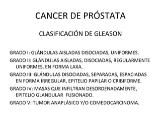CANCER DE PRÓSTATA
CLASIFICACIÓN DE GLEASON
GRADO I: GLÁNDULAS AISLADAS DISOCIADAS, UNIFORMES.
GRADO II: GLÁNDULAS AISLADAS, DISOCIADAS, REGULARMENTE
UNIFORMES, EN FORMA LAXA.
GRADO III: GLÁNDULAS DISOCIADAS, SEPARADAS, ESPACIADAS
EN FORMA IRREGULAR, EPITELIO PAPILAR O CRIBIFORME.
GRADO IV: MASAS QUE INFILTRAN DESORDENADAMENTE,
EPITELIO GLANDULAR FUSIONADO.
GRADO V: TUMOR ANAPLÁSICO Y/O COMEDOCARCINOMA.
 