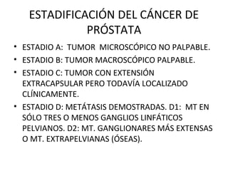 ESTADIFICACIÓN DEL CÁNCER DE
PRÓSTATA
• ESTADIO A: TUMOR MICROSCÓPICO NO PALPABLE.
• ESTADIO B: TUMOR MACROSCÓPICO PALPABLE.
• ESTADIO C: TUMOR CON EXTENSIÓN
EXTRACAPSULAR PERO TODAVÍA LOCALIZADO
CLÍNICAMENTE.
• ESTADIO D: METÁTASIS DEMOSTRADAS. D1: MT EN
SÓLO TRES O MENOS GANGLIOS LINFÁTICOS
PELVIANOS. D2: MT. GANGLIONARES MÁS EXTENSAS
O MT. EXTRAPELVIANAS (ÓSEAS).
 