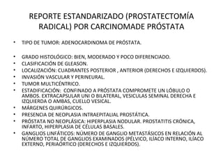 REPORTE ESTANDARIZADO (PROSTATECTOMÍA
RADICAL) POR CARCINOMADE PRÓSTATA
• TIPO DE TUMOR: ADENOCARDINOMA DE PRÓSTATA.
• GRADO HISTOLÓGICO: BIEN, MODERADO Y POCO DIFERENCIADO.
• CLASIFICACIÓN DE GLEASON.
• LOCALIZACIÓN: CUADRANTES POSTERIOR , ANTERIOR (DERECHOS E IZQUIERDOS).
• INVASIÓN VASCULAR Y PERINEURAL.
• TUMOR MULTICÉNTRICO.
• ESTADIFICACIÓN: CONFINADO A PRÓSTATA COMPROMETE UN LÓBULO O
AMBOS. EXTRACAPSULAR UNI O BILATERAL, VESICULAS SEMINAL DERECHA E
IZQUIERDA O AMBAS, CUELLO VESICAL.
• MÁRGENES QUIRÚRGICOS.
• PRESENCIA DE NEOPLASIA INTRAEPITALIAL PROSTÁTICA.
• PRÓSTATA NO NEOPLÁSICA: HIPERPLASIA NODULAR. PROSTATITIS CRÓNICA,
INFARTO, HIPERPLASIA DE CÉLULAS BASALES.
• GANGLIOS LINFÁTICOS: NÚMERO DE GANGLIO METASTÁSICOS EN RELACIÓN AL
NÚMERO TOTAL DE GANGLIOS EXAMINADOS (PÉLVICO, ILÍACO INTERNO, ILÍACO
EXTERNO, PERIAÓRTICO (DERECHOS E IZQUIERDOS).
 