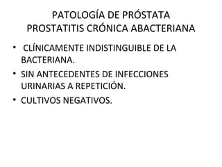 PATOLOGÍA DE PRÓSTATA
PROSTATITIS CRÓNICA ABACTERIANA
• CLÍNICAMENTE INDISTINGUIBLE DE LA
BACTERIANA.
• SIN ANTECEDENTES DE INFECCIONES
URINARIAS A REPETICIÓN.
• CULTIVOS NEGATIVOS.
 