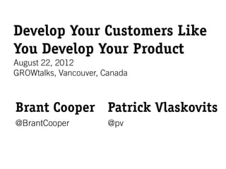 Develop Your Customers Like
You Develop Your Product
August 22, 2012
GROWtalks, Vancouver, Canada



Brant Cooper Patrick Vlaskovits
@BrantCooper           @pv
 