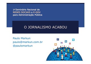 O JORNALISMO ACABOU
Paulo Markun
paulo@markun.com.br
@paulomarkun
1º Seminário Nacional de
REDES SOCIAIS e E-GOV
para Administração Pública
 