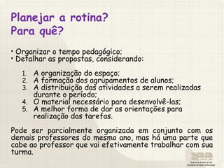 Planejar a rotina?
Para quê?
• Organizar o tempo pedagógico;
• Detalhar as propostas, considerando:
1. A organização do espaço;
2. A formação dos agrupamentos de alunos;
3. A distribuição das atividades a serem realizadas
durante o período;
4. O material necessário para desenvolvê-las;
5. A melhor forma de dar as orientações para
realização das tarefas.
Pode ser parcialmente organizada em conjunto com os
demais professores do mesmo ano, mas há uma parte que
cabe ao professor que vai efetivamente trabalhar com sua
turma.
 