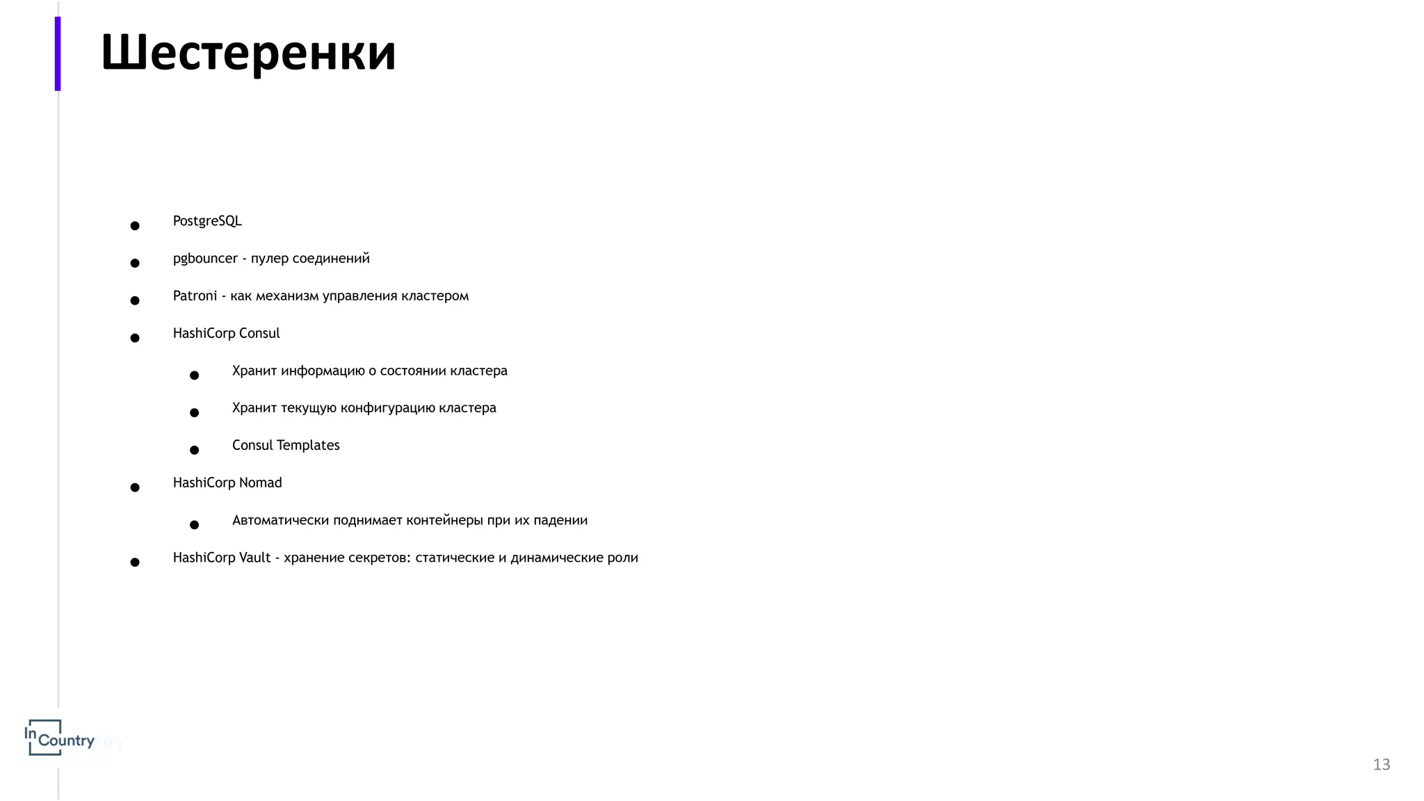 ● PostgreSQL ● pgbounсer - пулер соединений ● Patroni - как механизм управления кластером ● HashiCorp Consul ● Хранит информацию о состоянии кластера ● Хранит текущую конфигурацию кластера ● Consul Templates ● HashiCorp Nomad ● Автоматически поднимает контейнеры при их падении ● HashiCorp Vault - хранение секретов: статические и динамические роли 13 Шестеренки 