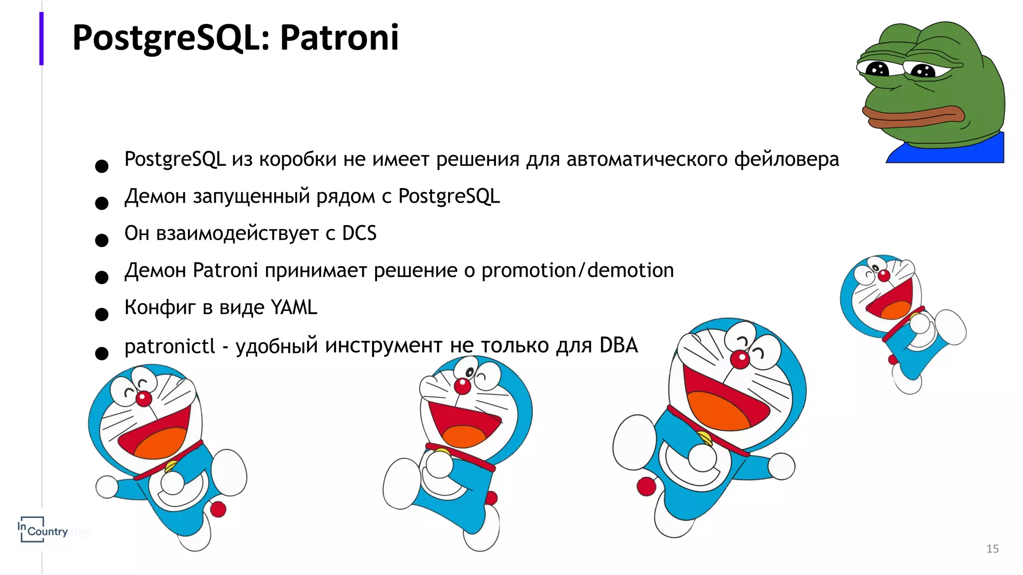 ● PostgreSQL из коробки не имеет решения для автоматического фейловера ● Демон запущенный рядом с PostgreSQL ● Он взаимодействует с DCS ● Демон Patroni принимает решение о promotion/demotion ● Конфиг в виде YAML ● patronictl - удобный инструмент не только для DBA 15 PostgreSQL: Patroni 