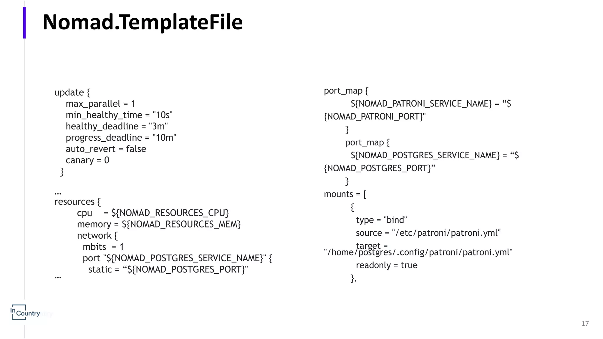 update { max_parallel = 1 min_healthy_time = "10s" healthy_deadline = "3m" progress_deadline = "10m" auto_revert = false canary = 0 } … resources { cpu = ${NOMAD_RESOURCES_CPU} memory = ${NOMAD_RESOURCES_MEM} network { mbits = 1 port "${NOMAD_POSTGRES_SERVICE_NAME}" { static = “${NOMAD_POSTGRES_PORT}" … 17 Nomad.TemplateFile port_map { ${NOMAD_PATRONI_SERVICE_NAME} = “$ {NOMAD_PATRONI_PORT}" } port_map { ${NOMAD_POSTGRES_SERVICE_NAME} = “$ {NOMAD_POSTGRES_PORT}” } mounts = [ { type = "bind" source = "/etc/patroni/patroni.yml" target = "/home/postgres/.config/patroni/patroni.yml" readonly = true }, 