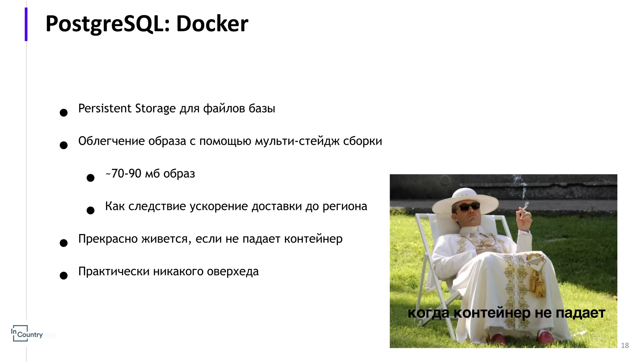 18 ● Persistent Storage для файлов базы ● Облегчение образа с помощью мульти-стейдж сборки ● ~70-90 мб образ ● Как следствие ускорение доставки до региона ● Прекрасно живется, если не падает контейнер ● Практически никакого оверхеда PostgreSQL: Docker 
