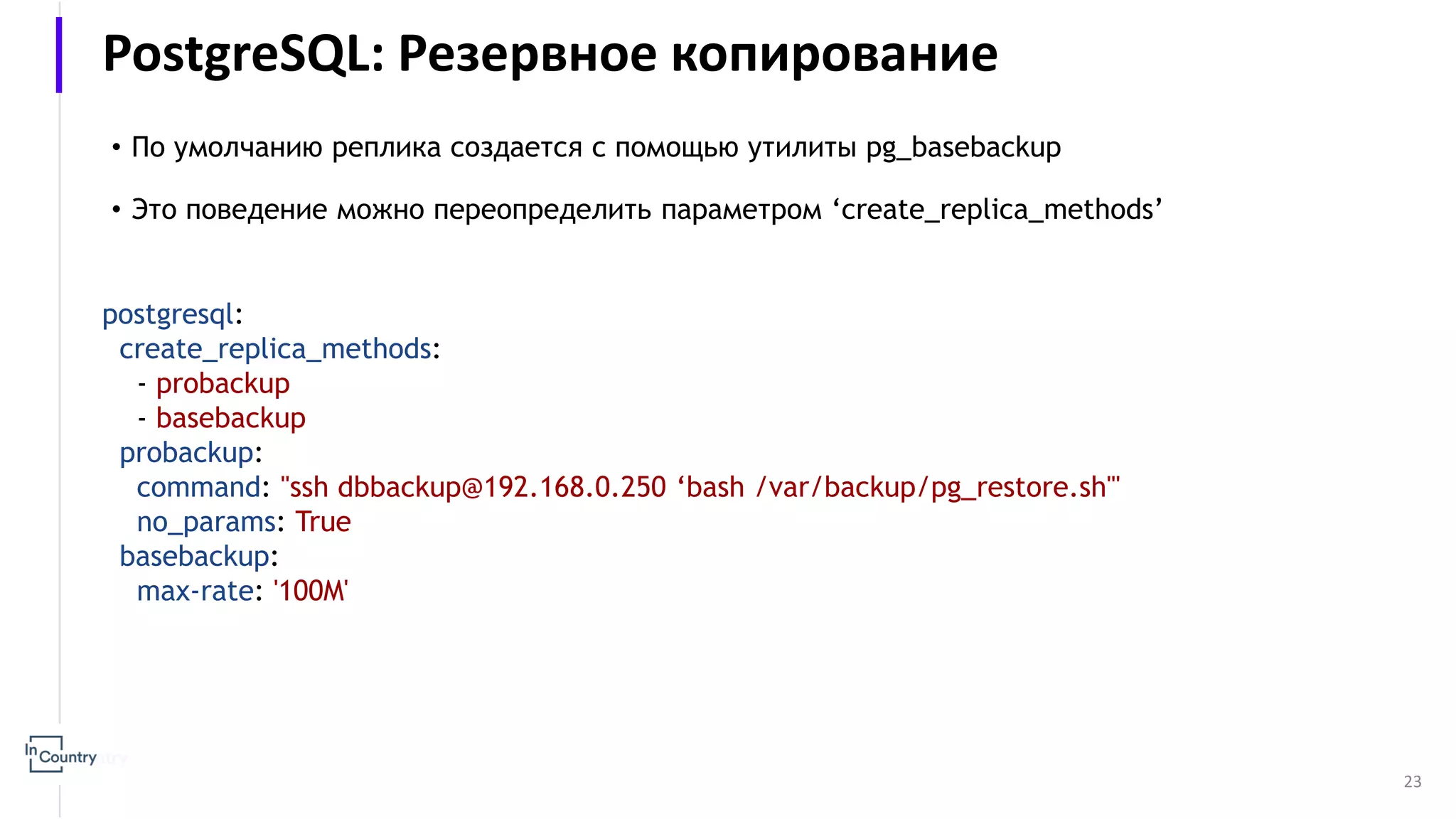 23 • По умолчанию реплика создается с помощью утилиты pg_basebackup • Это поведение можно переопределить параметром ‘create_replica_methods’ postgresql: create_replica_methods: - probackup - basebackup probackup: command: "ssh dbbackup@192.168.0.250 ‘bash /var/backup/pg_restore.sh'" no_params: True basebackup: max-rate: '100M' PostgreSQL: Резервное копирование 