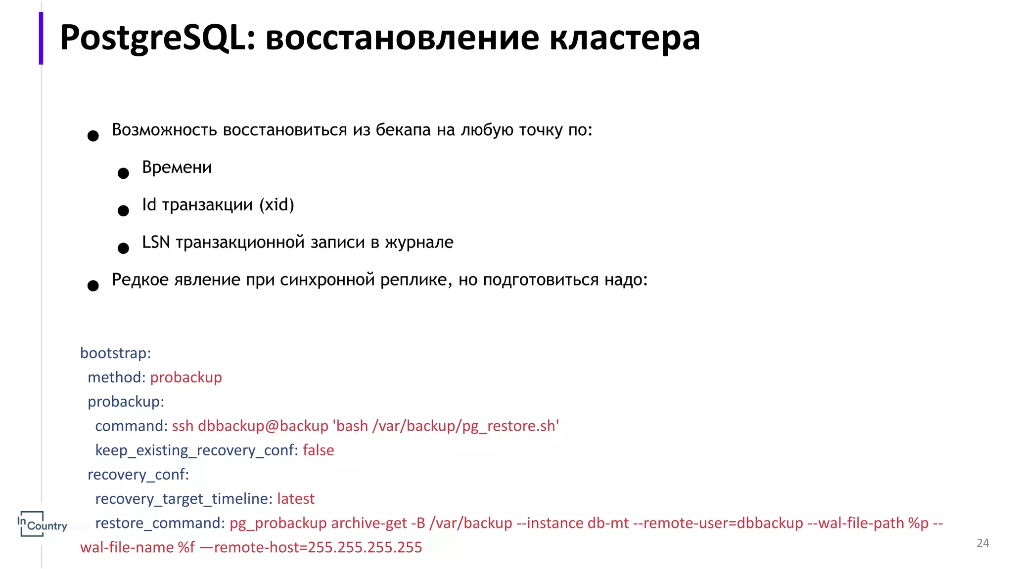 24 ● Возможность восстановиться из бекапа на любую точку по: ● Времени ● Id транзакции (xid) ● LSN транзакционной записи в журнале ● Редкое явление при синхронной реплике, но подготовиться надо: bootstrap: method: probackup probackup: command: ssh dbbackup@backup 'bash /var/backup/pg_restore.sh' keep_existing_recovery_conf: false recovery_conf: recovery_target_timeline: latest restore_command: pg_probackup archive-get -B /var/backup --instance db-mt --remote-user=dbbackup --wal-file-path %p -- wal-file-name %f —remote-host=255.255.255.255 PostgreSQL: восстановление кластера 