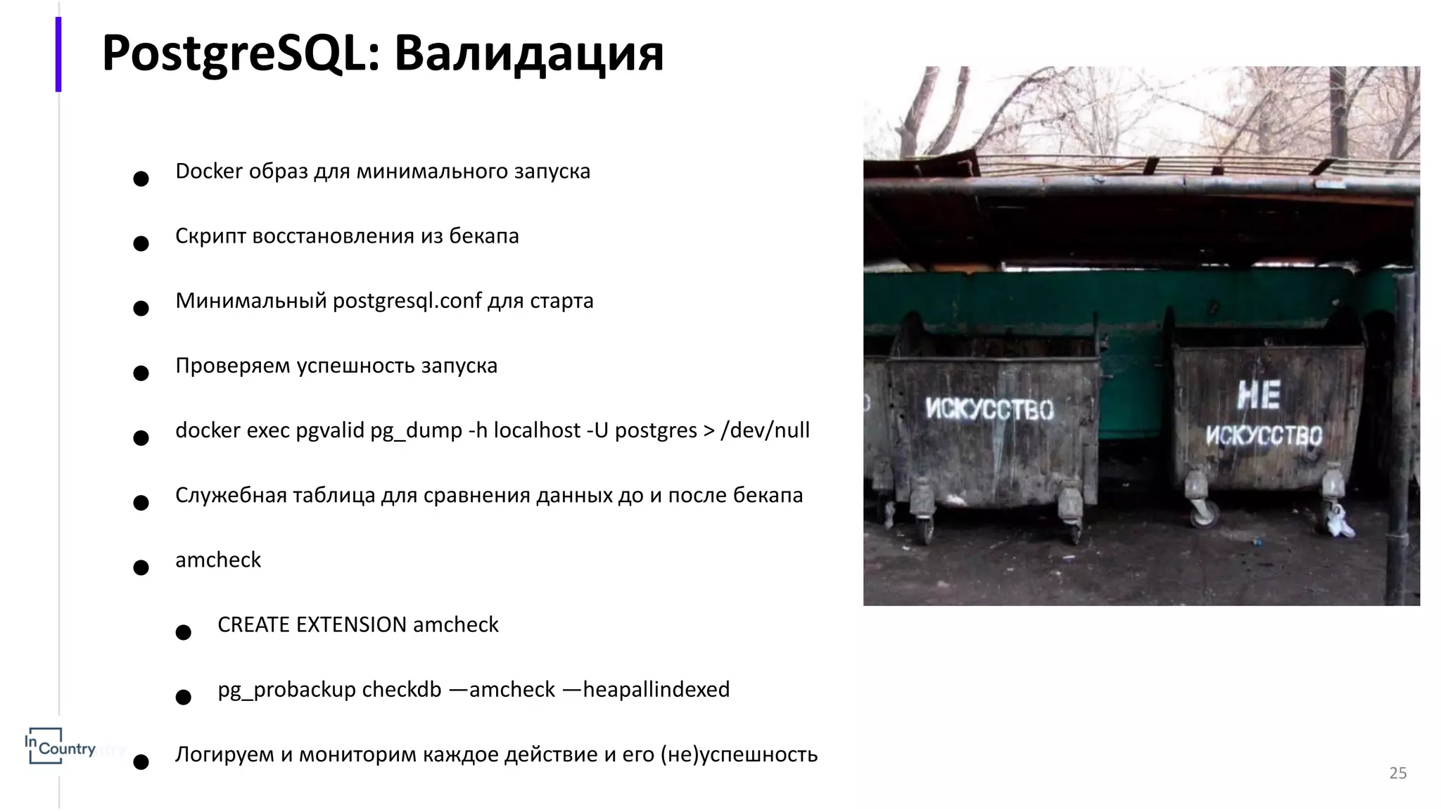25 ● Docker образ для минимального запуска ● Скрипт восстановления из бекапа ● Минимальный postgresql.conf для старта ● Проверяем успешность запуска ● docker exec pgvalid pg_dump -h localhost -U postgres > /dev/null ● Служебная таблица для сравнения данных до и после бекапа ● amcheck ● CREATE EXTENSION amcheck ● pg_probackup checkdb —amcheck —heapallindexed ● Логируем и мониторим каждое действие и его (не)успешность PostgreSQL: Валидация 
